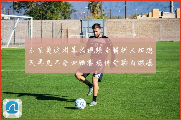 东京奥运闭幕式视频全解析火炬熄灭再见不舍回顾赛场传奇瞬间燃爆