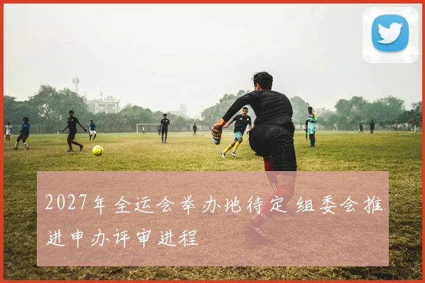 2027年全运会举办地待定 组委会推进申办评审进程