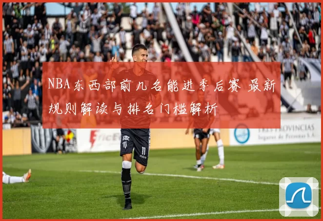 NBA东西部前几名能进季后赛 最新规则解读与排名门槛解析