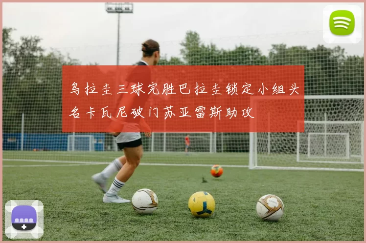 乌拉圭三球完胜巴拉圭锁定小组头名卡瓦尼破门苏亚雷斯助攻