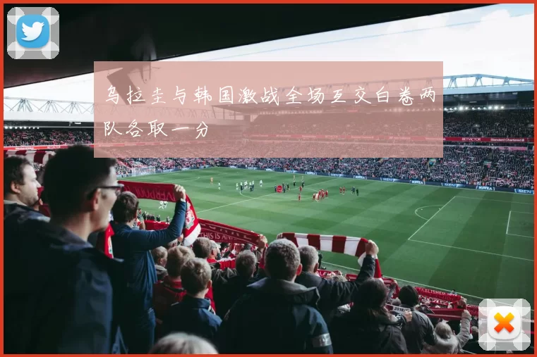 乌拉圭与韩国激战全场互交白卷两队各取一分