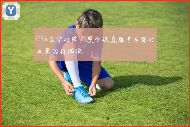 CBA辽宁对阵广厦今晚直播季后赛对决悬念待揭晓