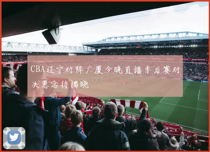 CBA辽宁对阵广厦今晚直播季后赛对决悬念待揭晓