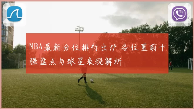 NBA最新分位排行出炉 各位置前十强盘点与球星表现解析