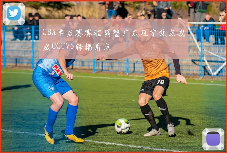 CBA季后赛赛程调整广东辽宁焦点战成CCTV5转播看点