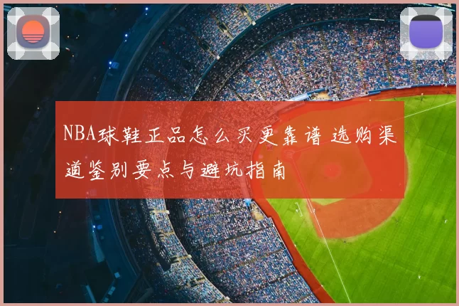NBA球鞋正品怎么买更靠谱 选购渠道鉴别要点与避坑指南