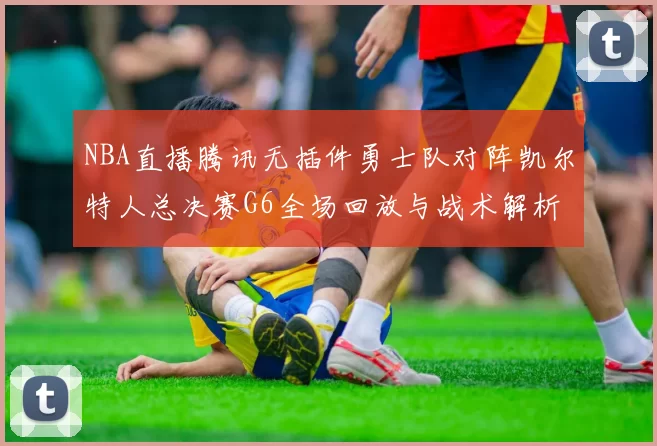 NBA直播腾讯无插件勇士队对阵凯尔特人总决赛G6全场回放与战术解析