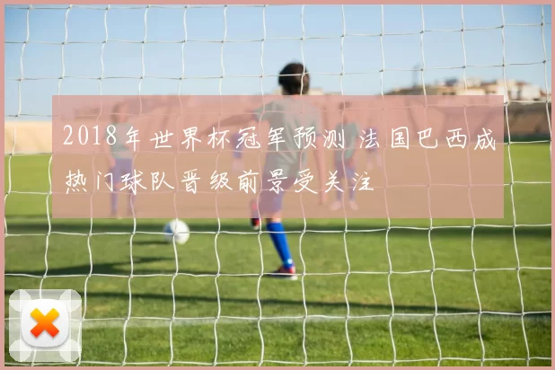 2018年世界杯冠军预测 法国巴西成热门球队晋级前景受关注
