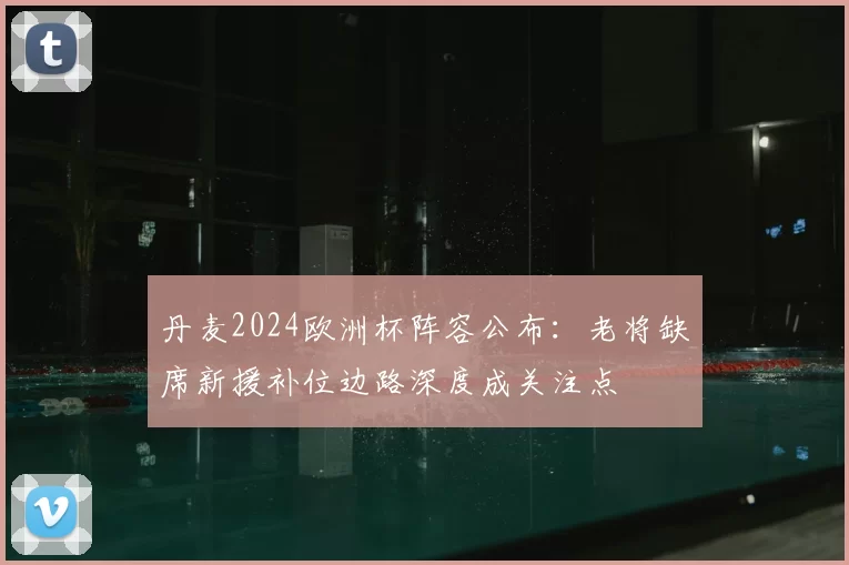 丹麦2024欧洲杯阵容公布：老将缺席新援补位边路深度成关注点