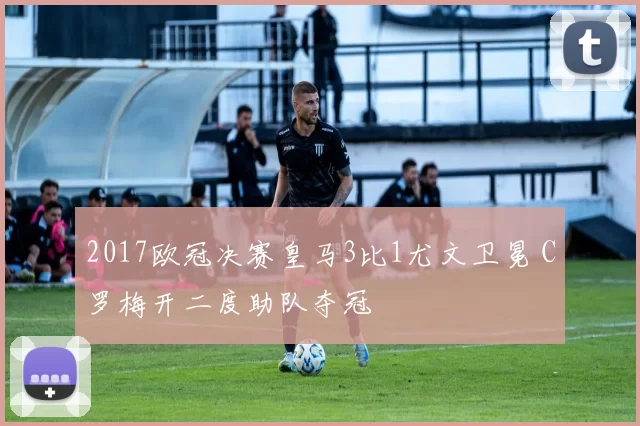 2017欧冠决赛皇马3比1尤文卫冕 C罗梅开二度助队夺冠