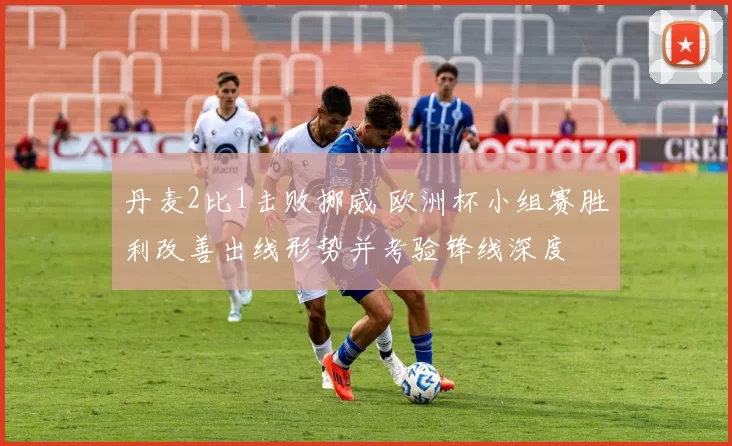 丹麦2比1击败挪威 欧洲杯小组赛胜利改善出线形势并考验锋线深度