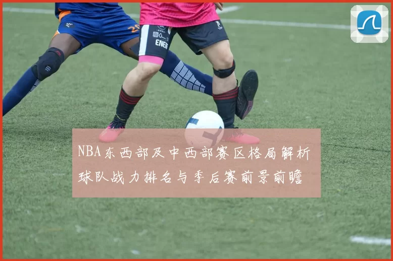 NBA东西部及中西部赛区格局解析 球队战力排名与季后赛前景前瞻