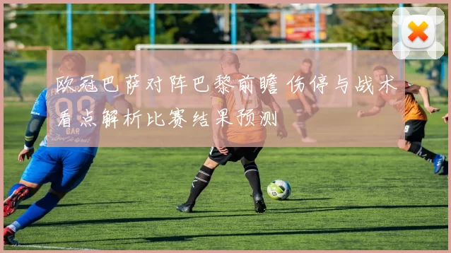 欧冠巴萨对阵巴黎前瞻 伤停与战术看点解析比赛结果预测