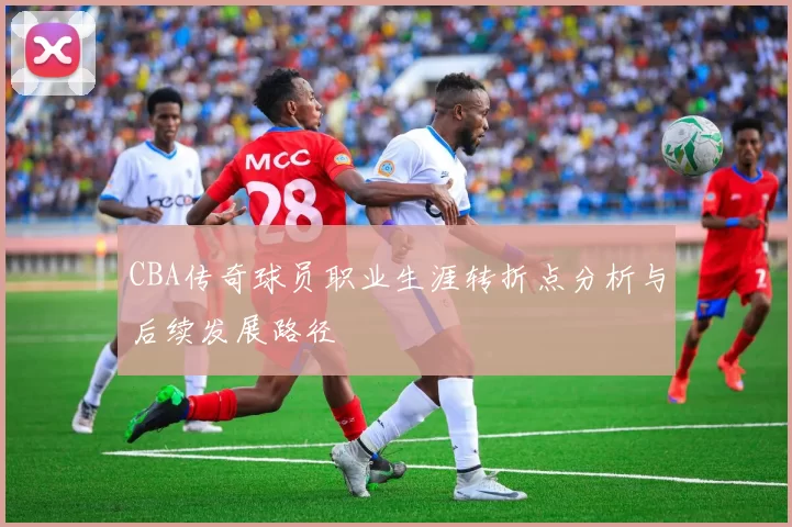 CBA传奇球员职业生涯转折点分析与后续发展路径