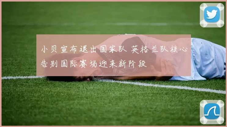 小贝宣布退出国家队 英格兰队核心告别国际赛场迎来新阶段