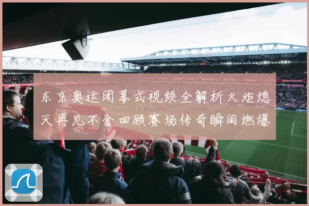东京奥运闭幕式视频全解析火炬熄灭再见不舍回顾赛场传奇瞬间燃爆