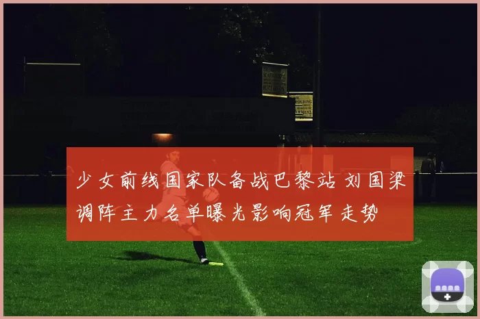 少女前线国家队备战巴黎站 刘国梁调阵主力名单曝光影响冠军走势