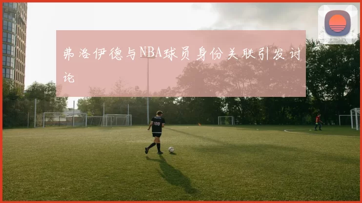 弗洛伊德与NBA球员身份关联引发讨论
