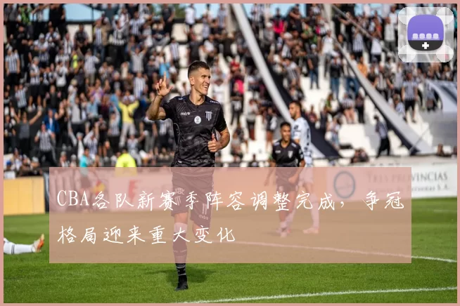 CBA各队新赛季阵容调整完成,争冠格局迎来重大变化