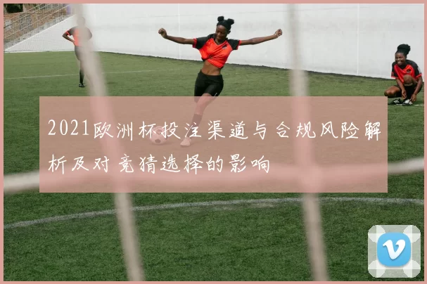2021欧洲杯投注渠道与合规风险解析及对竞猜选择的影响