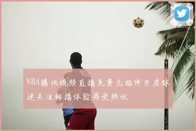 NBA腾讯视频直播免费无插件开启球迷关注转播体验再受热议