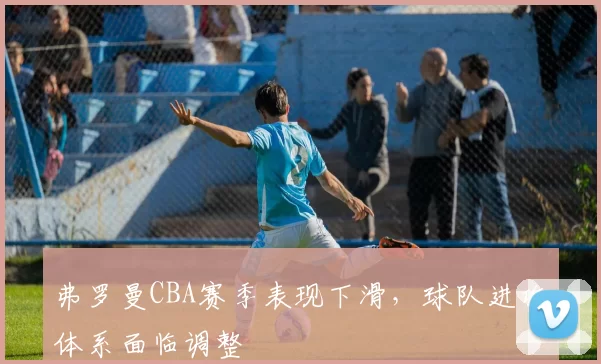 弗罗曼CBA赛季表现下滑，球队进攻体系面临调整