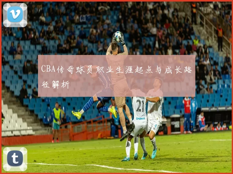 CBA传奇球员职业生涯起点与成长路径解析