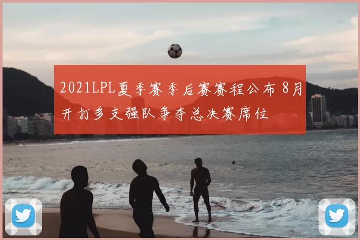 2021LPL夏季赛季后赛赛程公布 8月开打多支强队争夺总决赛席位