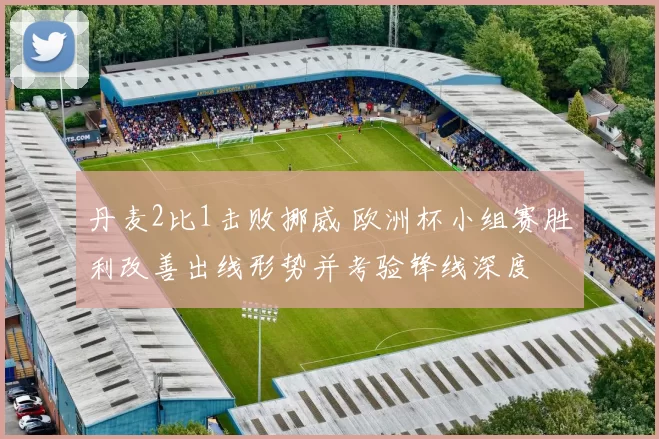 丹麦2比1击败挪威 欧洲杯小组赛胜利改善出线形势并考验锋线深度