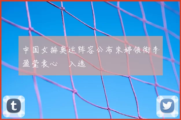 中国女排奥运阵容公布朱婷领衔李盈莹袁心玥入选