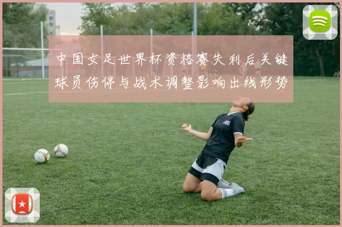 中国女足世界杯资格赛失利后关键球员伤停与战术调整影响出线形势