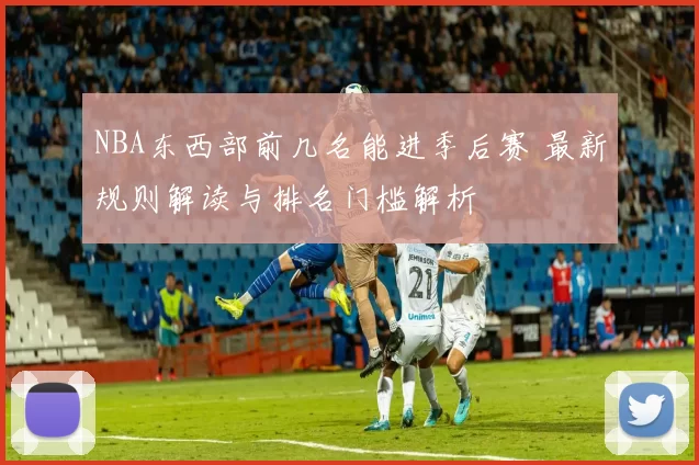 NBA东西部前几名能进季后赛 最新规则解读与排名门槛解析