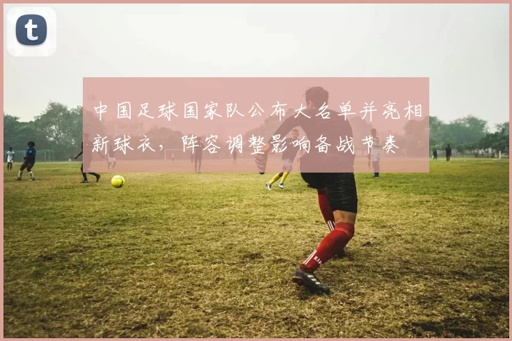 中国足球国家队公布大名单并亮相新球衣，阵容调整影响备战节奏