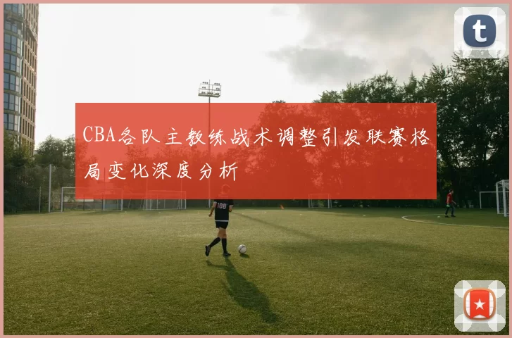 CBA各队主教练战术调整引发联赛格局变化深度分析