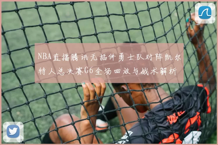 NBA直播腾讯无插件勇士队对阵凯尔特人总决赛G6全场回放与战术解析