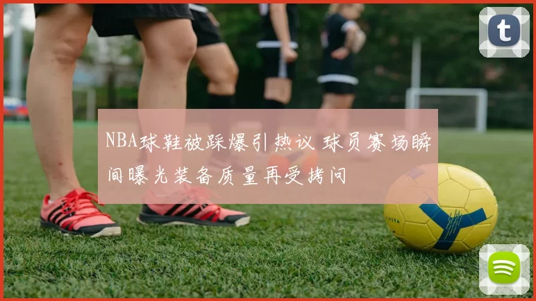 NBA球鞋被踩爆引热议 球员赛场瞬间曝光装备质量再受拷问