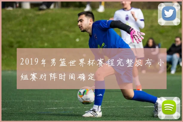 2019年男篮世界杯赛程完整发布 小组赛对阵时间确定