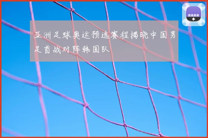 亚洲足球奥运预选赛程揭晓中国男足首战对阵韩国队