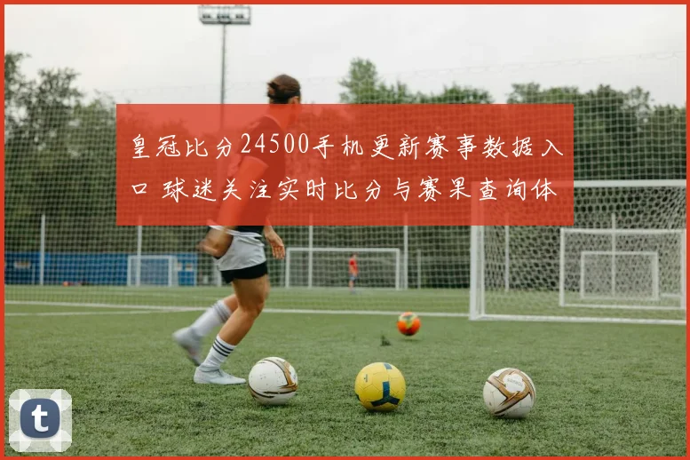 皇冠比分24500手机更新赛事数据入口 球迷关注实时比分与赛果查询体验