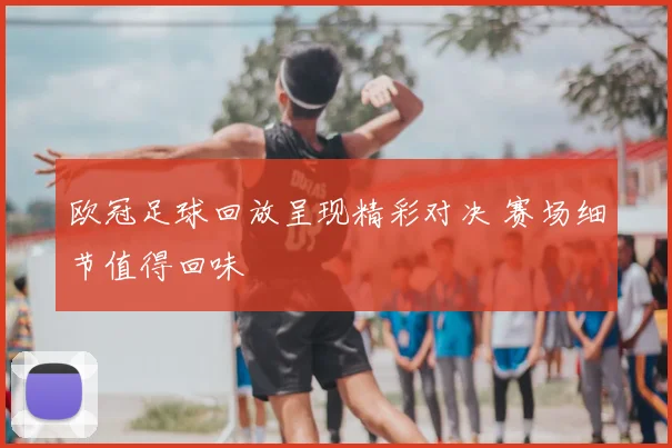 欧冠足球回放呈现精彩对决 赛场细节值得回味