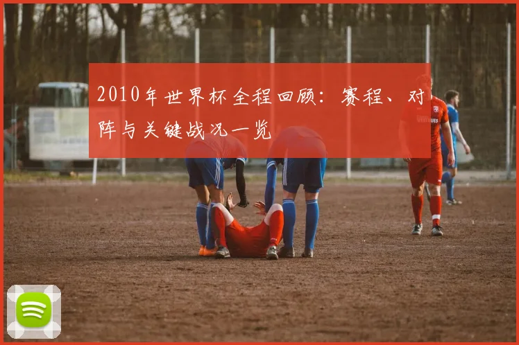 2010年世界杯全程回顾:赛程、对阵与关键战况一览