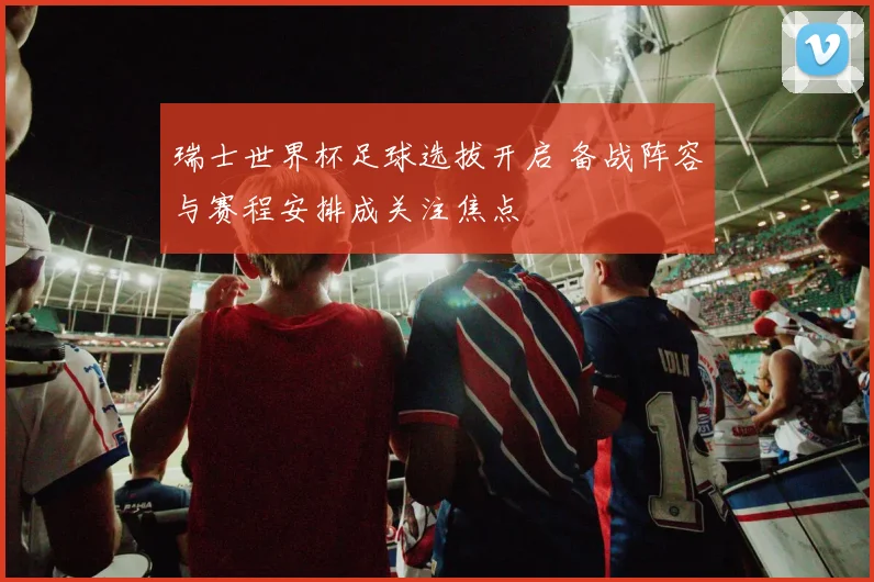 瑞士世界杯足球选拔开启 备战阵容与赛程安排成关注焦点